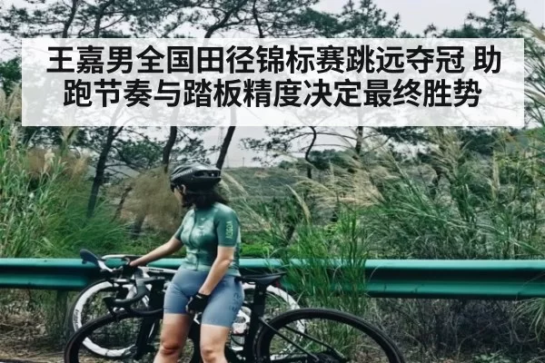 王嘉男全国田径锦标赛跳远夺冠 助跑节奏与踏板精度决定最终胜势